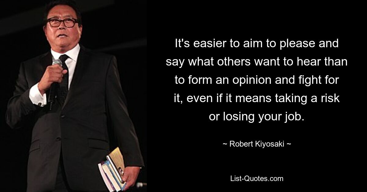 It's easier to aim to please and say what others want to hear than to form an opinion and fight for it, even if it means taking a risk or losing your job. — © Robert Kiyosaki