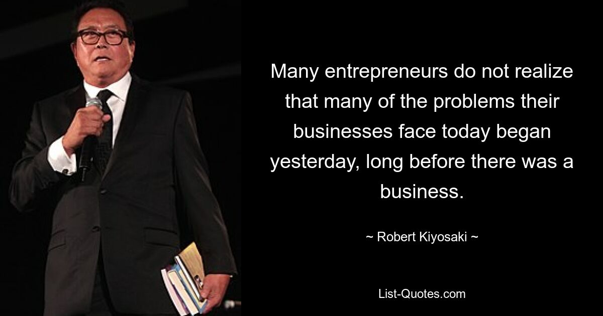 Many entrepreneurs do not realize that many of the problems their businesses face today began yesterday, long before there was a business. — © Robert Kiyosaki