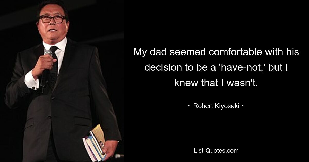 My dad seemed comfortable with his decision to be a 'have-not,' but I knew that I wasn't. — © Robert Kiyosaki