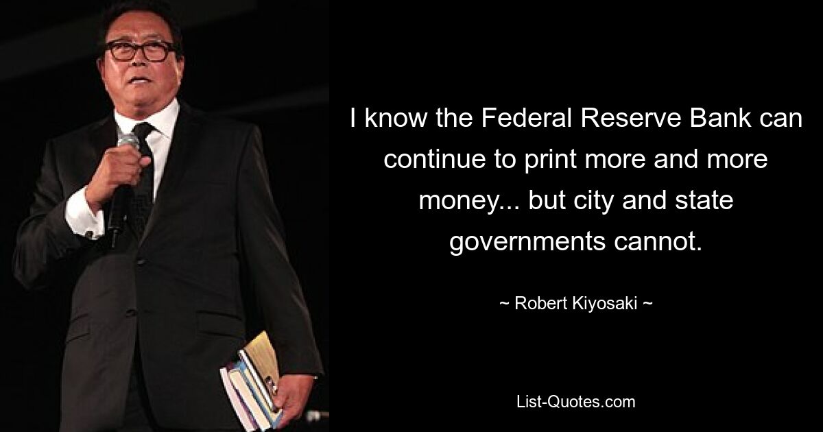 I know the Federal Reserve Bank can continue to print more and more money... but city and state governments cannot. — © Robert Kiyosaki