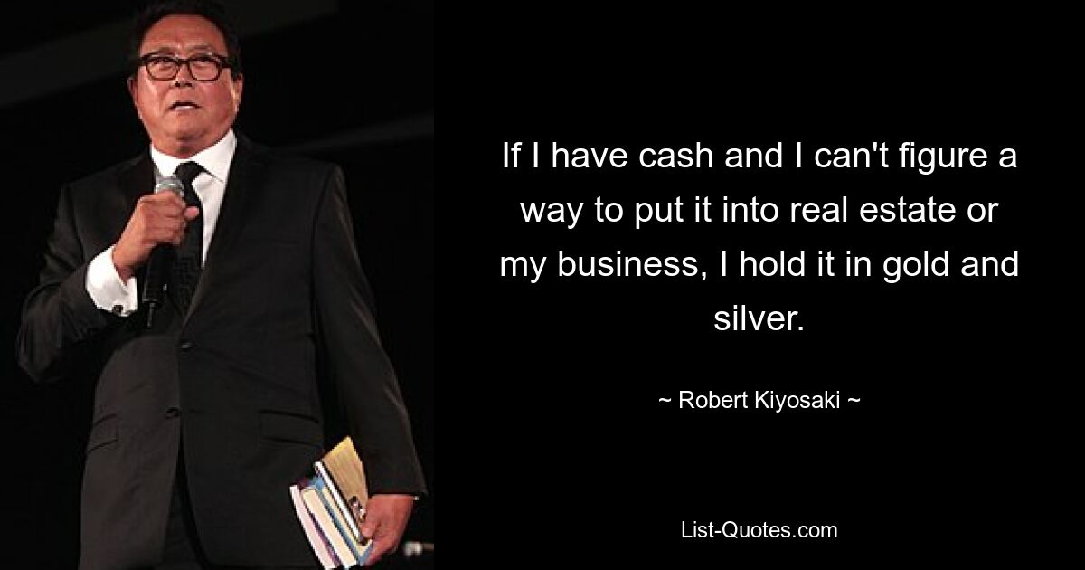 If I have cash and I can't figure a way to put it into real estate or my business, I hold it in gold and silver. — © Robert Kiyosaki