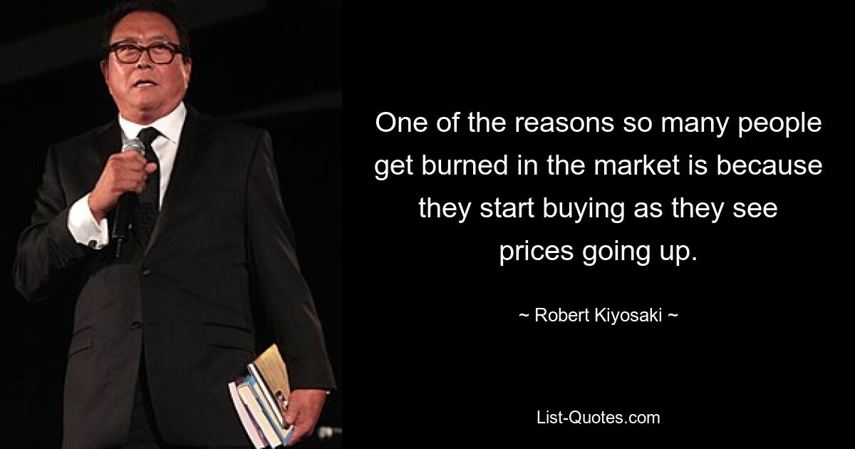 One of the reasons so many people get burned in the market is because they start buying as they see prices going up. — © Robert Kiyosaki