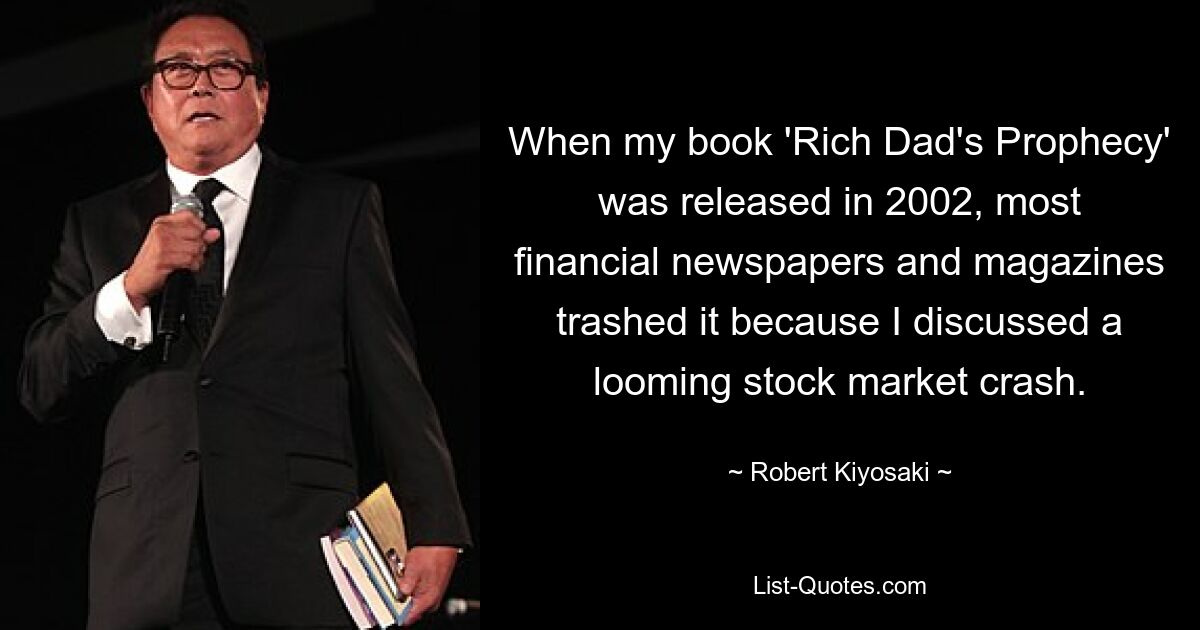 When my book 'Rich Dad's Prophecy' was released in 2002, most financial newspapers and magazines trashed it because I discussed a looming stock market crash. — © Robert Kiyosaki