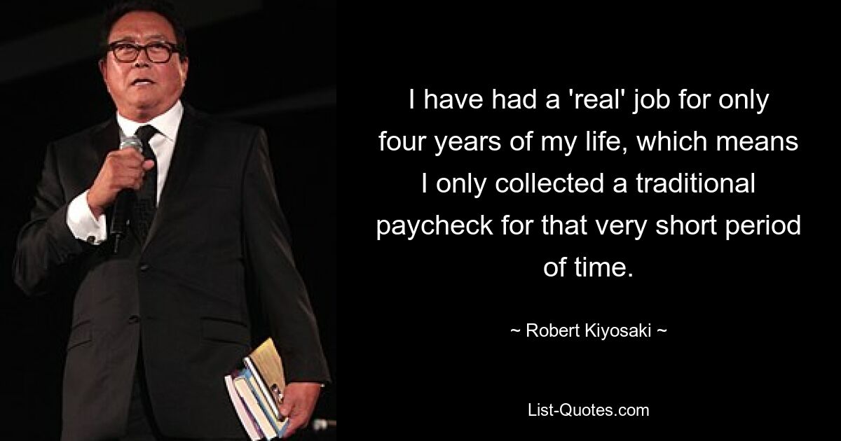 I have had a 'real' job for only four years of my life, which means I only collected a traditional paycheck for that very short period of time. — © Robert Kiyosaki