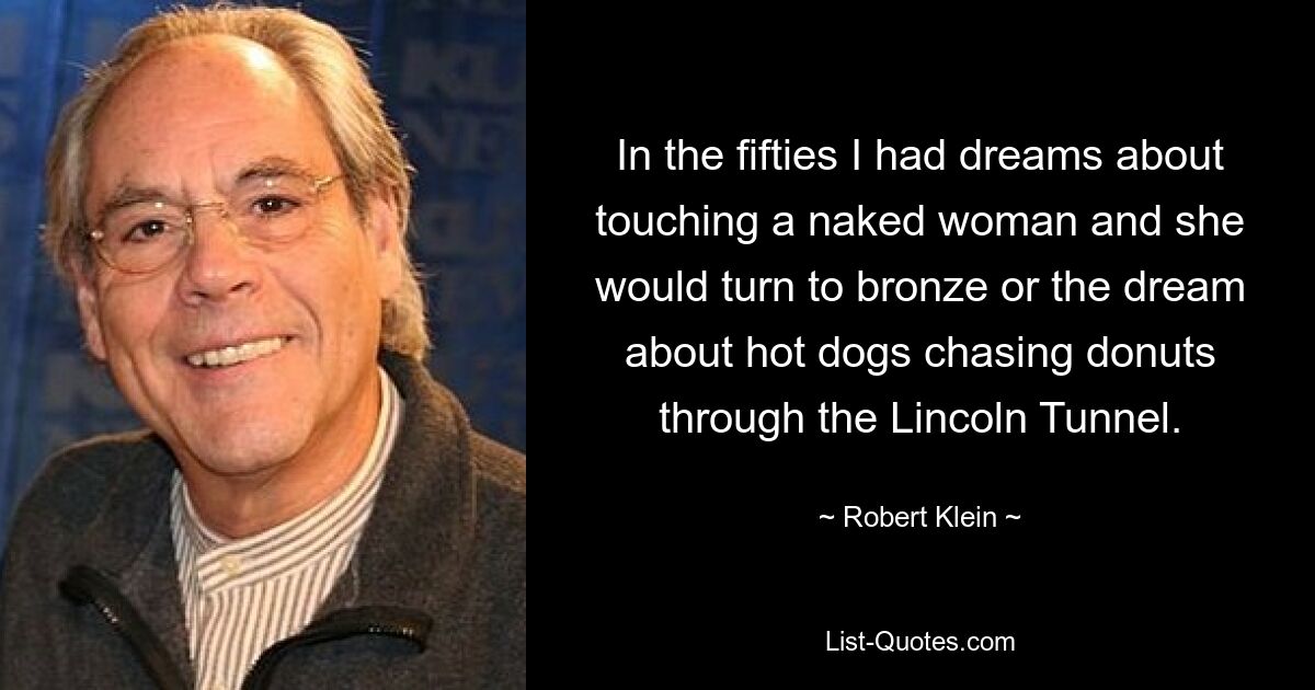 In the fifties I had dreams about touching a naked woman and she would turn to bronze or the dream about hot dogs chasing donuts through the Lincoln Tunnel. — © Robert Klein