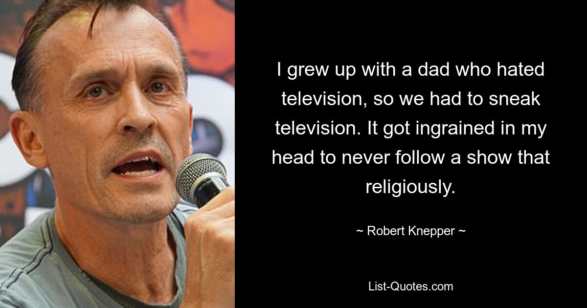 I grew up with a dad who hated television, so we had to sneak television. It got ingrained in my head to never follow a show that religiously. — © Robert Knepper