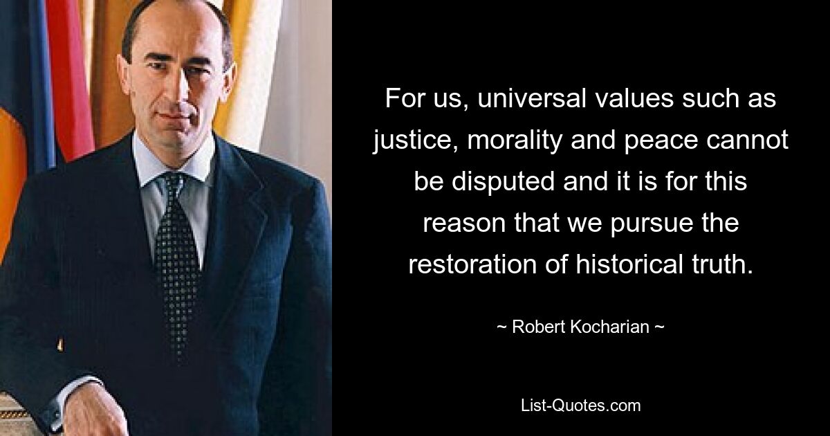 For us, universal values such as justice, morality and peace cannot be disputed and it is for this reason that we pursue the restoration of historical truth. — © Robert Kocharian