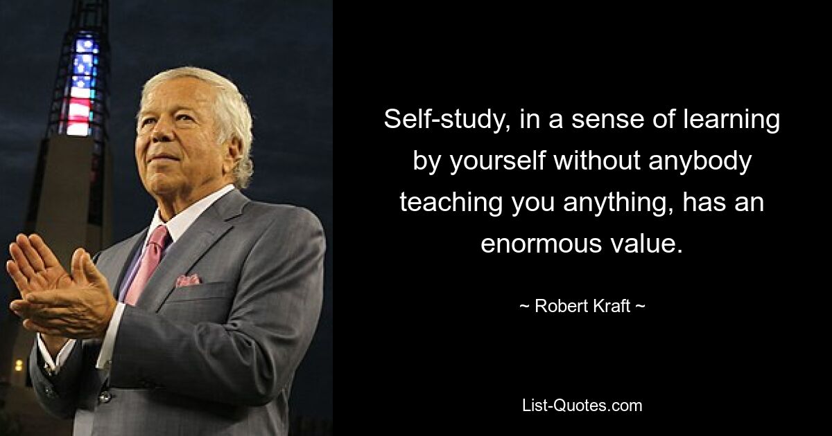 Self-study, in a sense of learning by yourself without anybody teaching you anything, has an enormous value. — © Robert Kraft