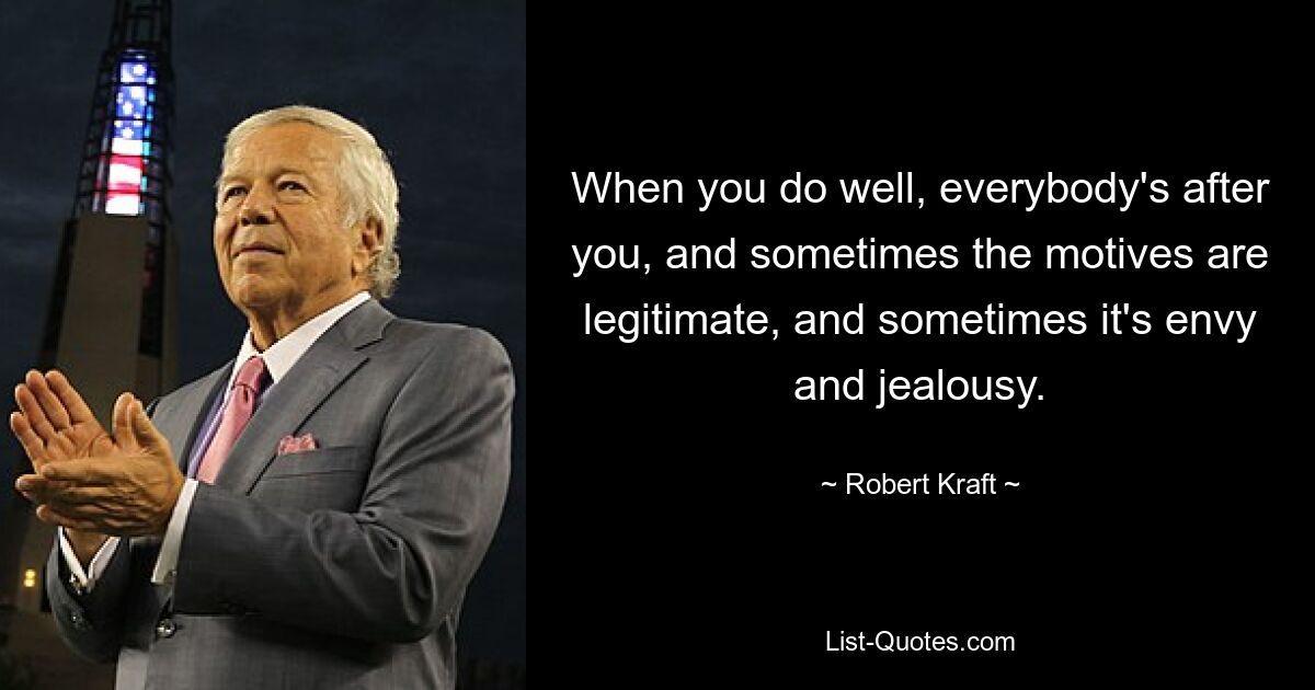 When you do well, everybody's after you, and sometimes the motives are legitimate, and sometimes it's envy and jealousy. — © Robert Kraft