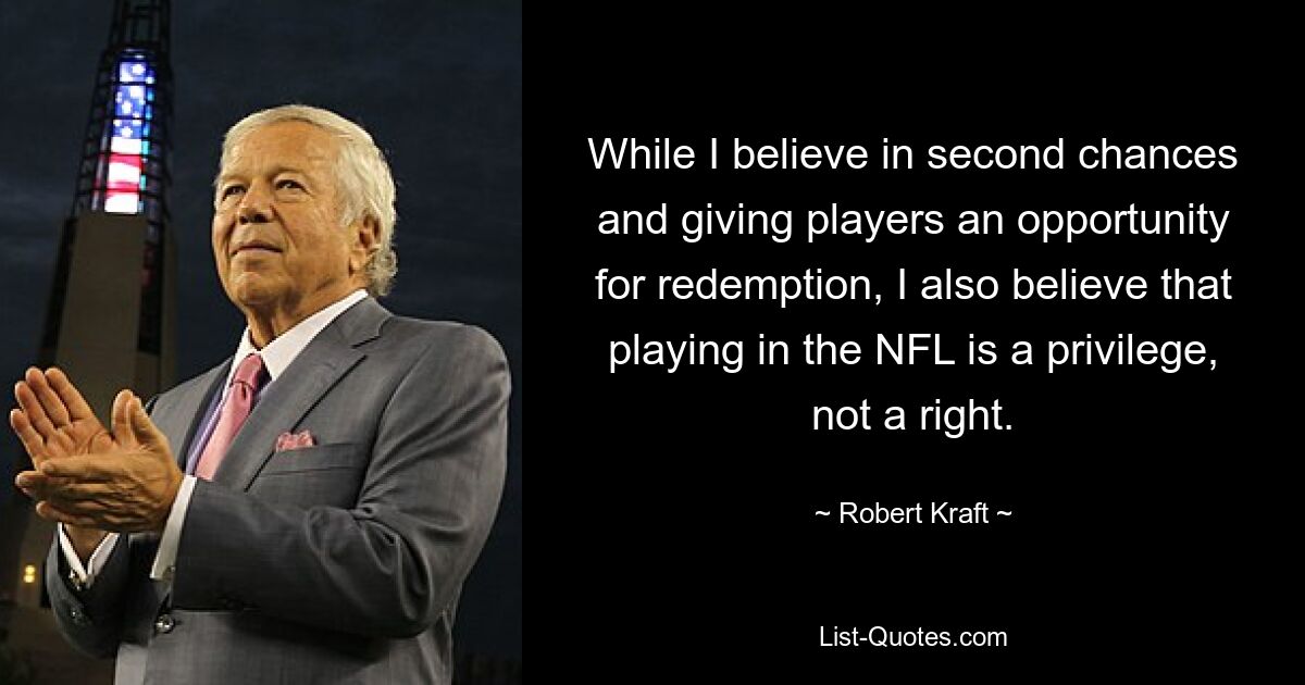 While I believe in second chances and giving players an opportunity for redemption, I also believe that playing in the NFL is a privilege, not a right. — © Robert Kraft