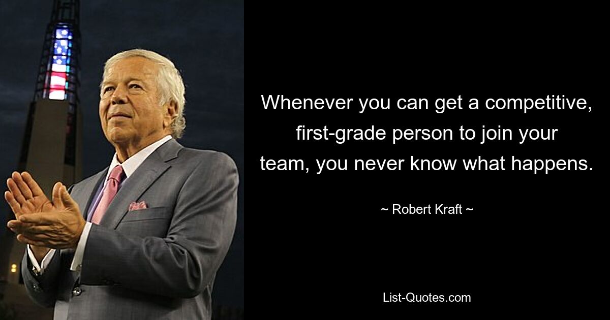 Whenever you can get a competitive, first-grade person to join your team, you never know what happens. — © Robert Kraft