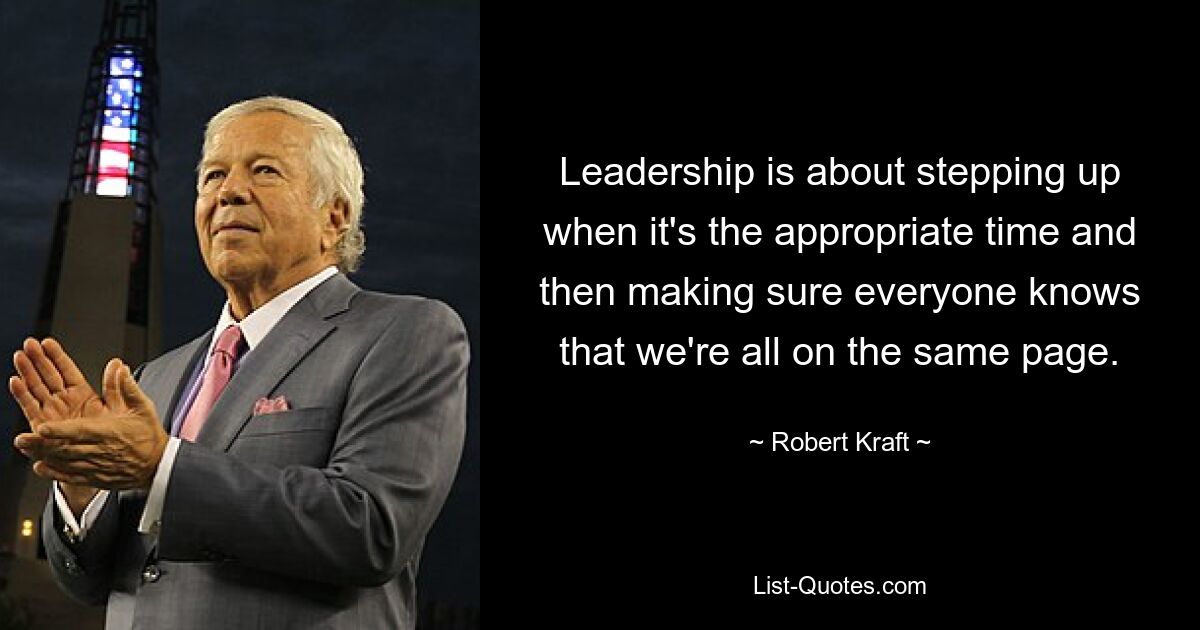 Leadership is about stepping up when it's the appropriate time and then making sure everyone knows that we're all on the same page. — © Robert Kraft