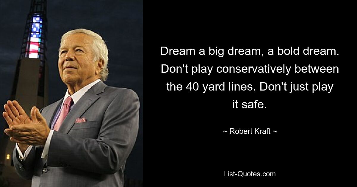 Dream a big dream, a bold dream. Don't play conservatively between the 40 yard lines. Don't just play it safe. — © Robert Kraft