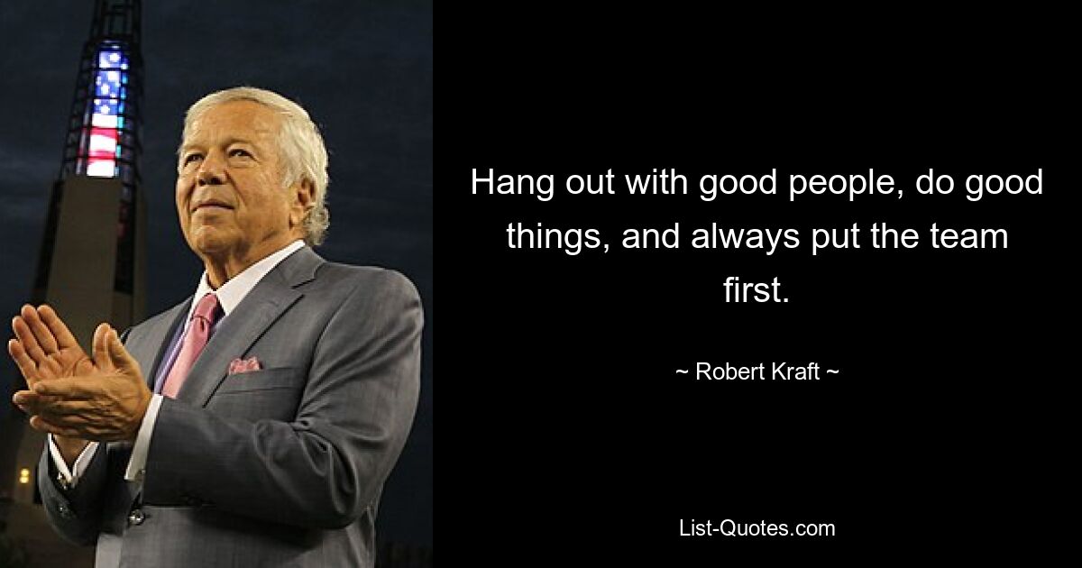 Hang out with good people, do good things, and always put the team first. — © Robert Kraft