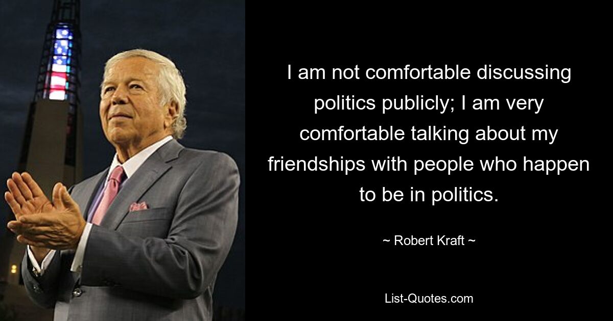 I am not comfortable discussing politics publicly; I am very comfortable talking about my friendships with people who happen to be in politics. — © Robert Kraft