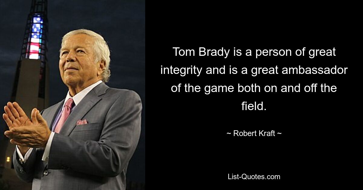 Tom Brady is a person of great integrity and is a great ambassador of the game both on and off the field. — © Robert Kraft