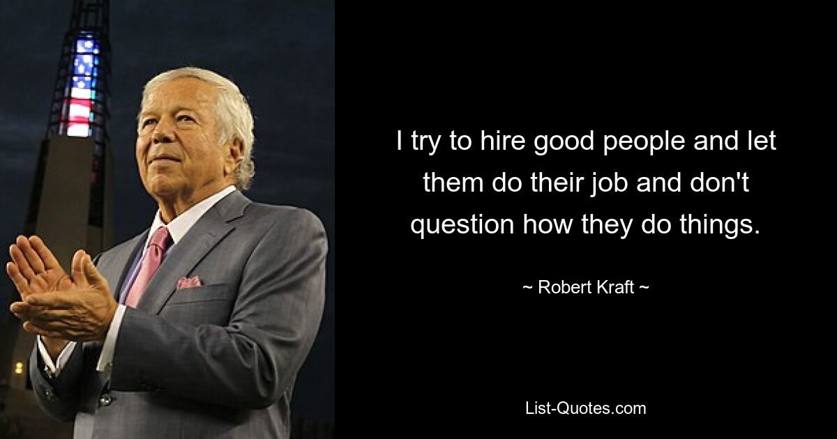 I try to hire good people and let them do their job and don't question how they do things. — © Robert Kraft