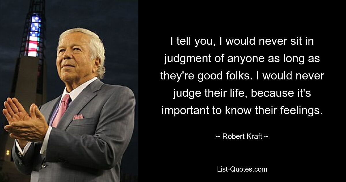 I tell you, I would never sit in judgment of anyone as long as they're good folks. I would never judge their life, because it's important to know their feelings. — © Robert Kraft