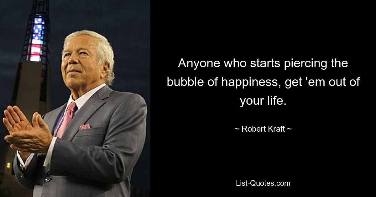 Anyone who starts piercing the bubble of happiness, get 'em out of your life. — © Robert Kraft