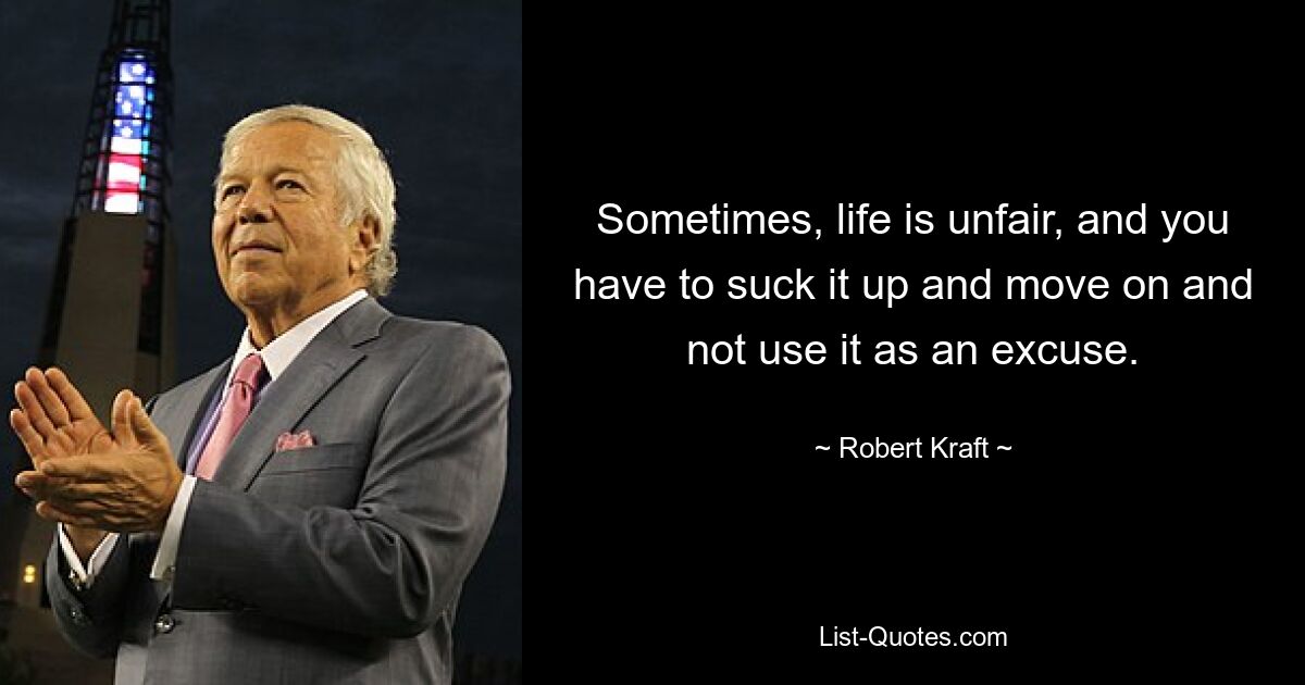 Sometimes, life is unfair, and you have to suck it up and move on and not use it as an excuse. — © Robert Kraft