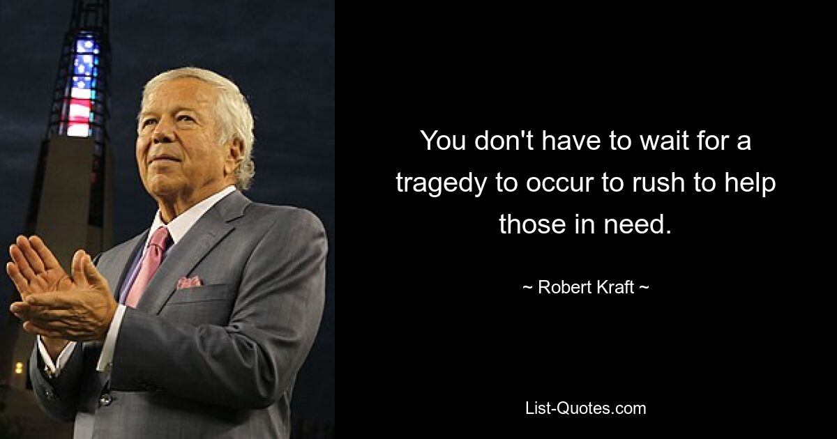 You don't have to wait for a tragedy to occur to rush to help those in need. — © Robert Kraft