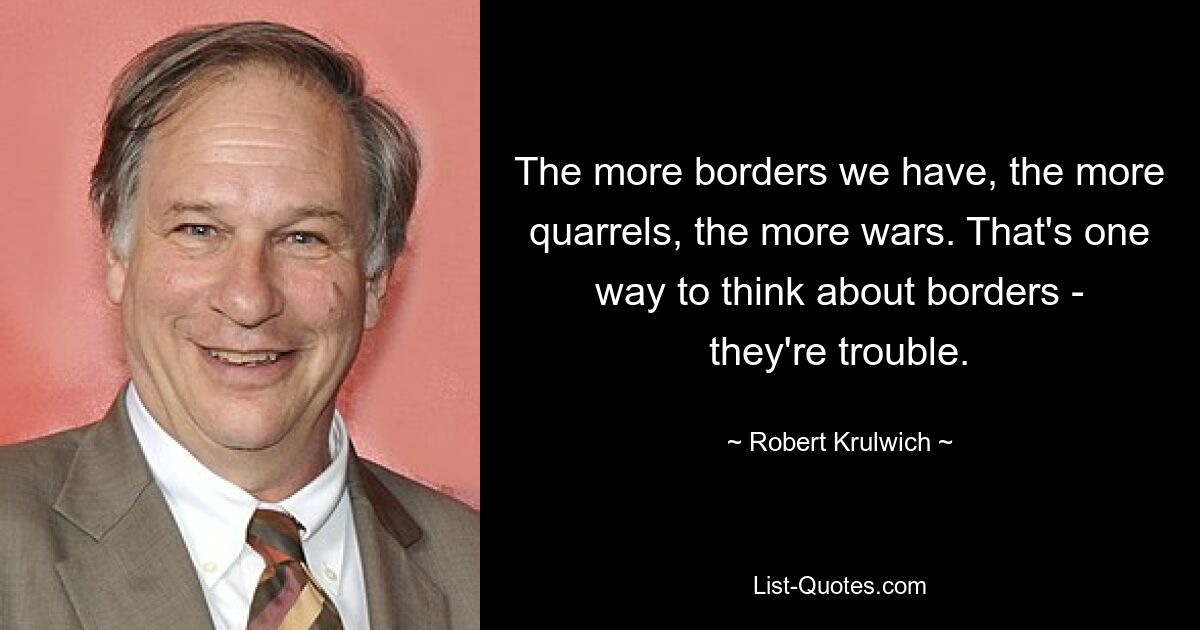 The more borders we have, the more quarrels, the more wars. That's one way to think about borders - they're trouble. — © Robert Krulwich