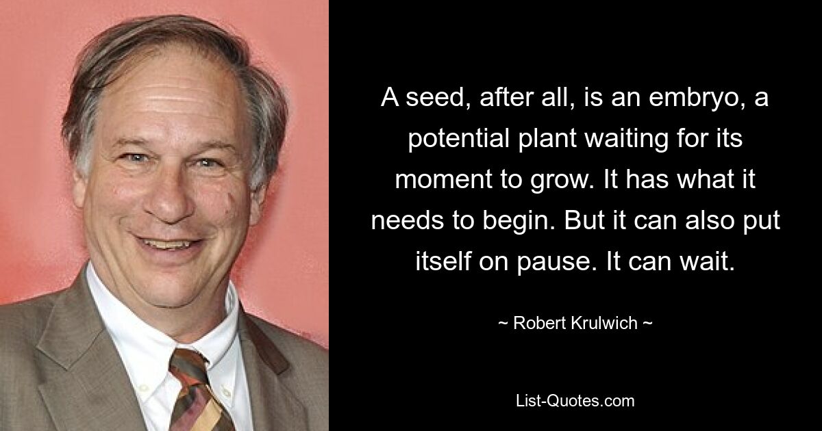 A seed, after all, is an embryo, a potential plant waiting for its moment to grow. It has what it needs to begin. But it can also put itself on pause. It can wait. — © Robert Krulwich