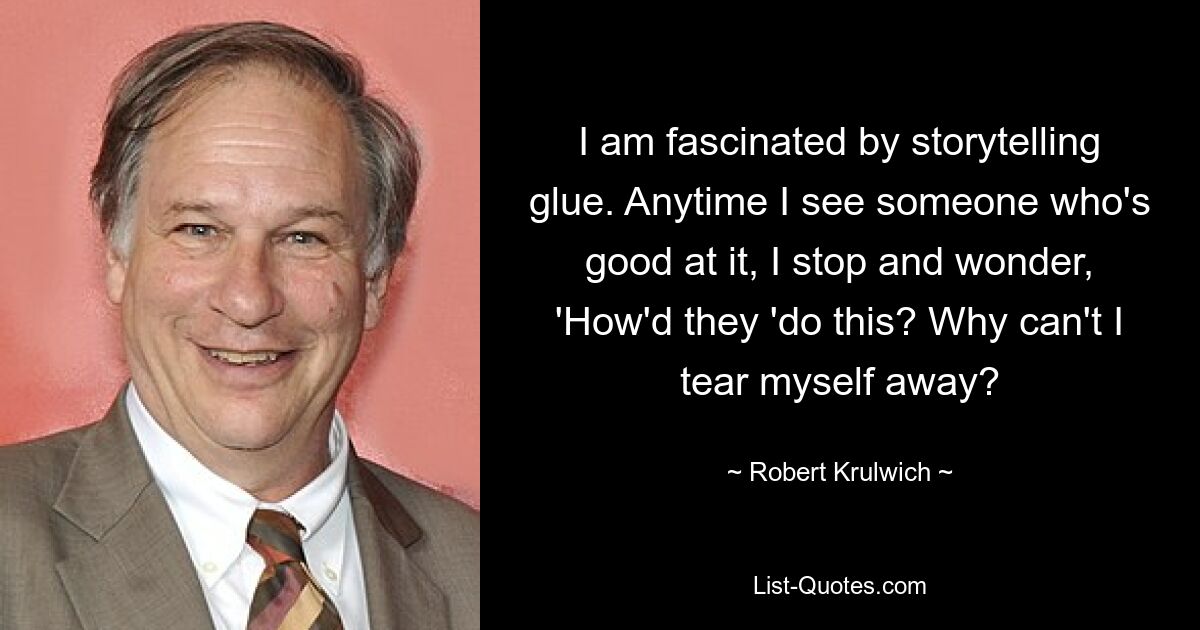 I am fascinated by storytelling glue. Anytime I see someone who's good at it, I stop and wonder, 'How'd they 'do this? Why can't I tear myself away? — © Robert Krulwich