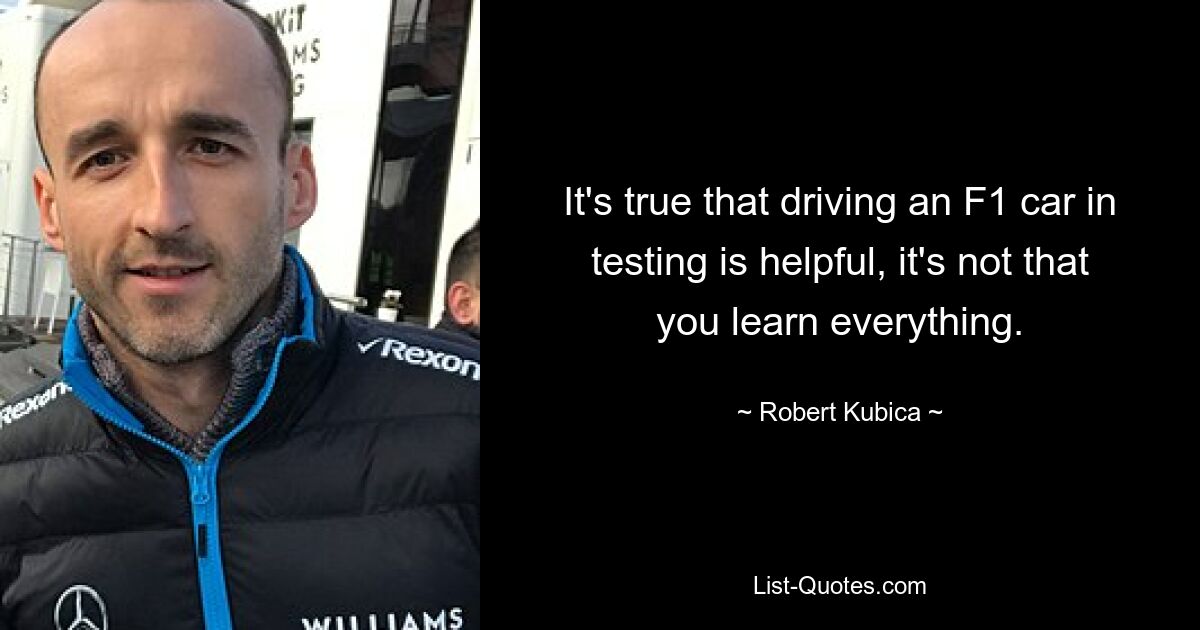 It's true that driving an F1 car in testing is helpful, it's not that you learn everything. — © Robert Kubica