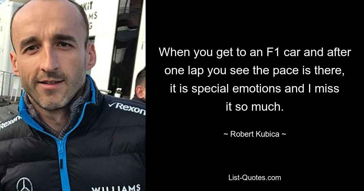 When you get to an F1 car and after one lap you see the pace is there, it is special emotions and I miss it so much. — © Robert Kubica