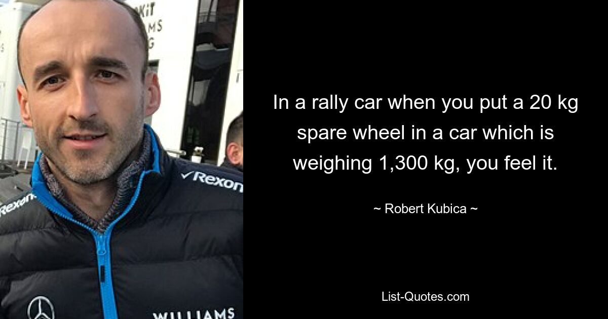 In a rally car when you put a 20 kg spare wheel in a car which is weighing 1,300 kg, you feel it. — © Robert Kubica