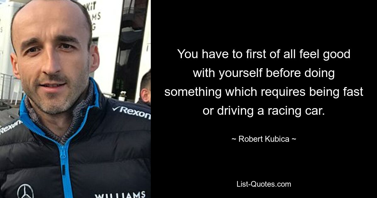 You have to first of all feel good with yourself before doing something which requires being fast or driving a racing car. — © Robert Kubica