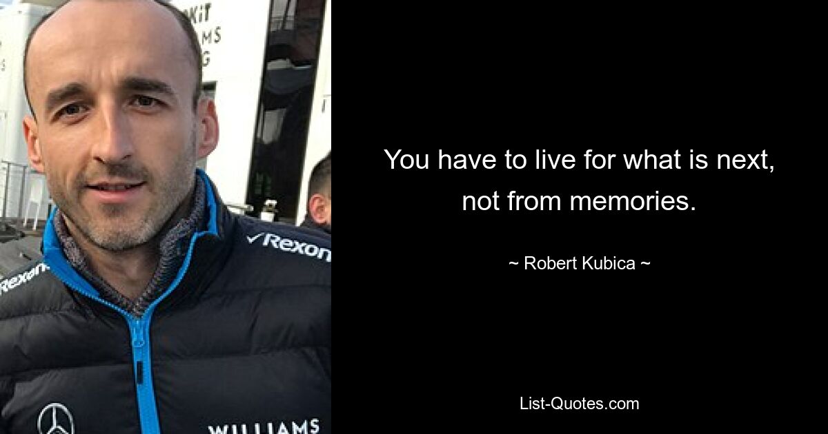 You have to live for what is next, not from memories. — © Robert Kubica