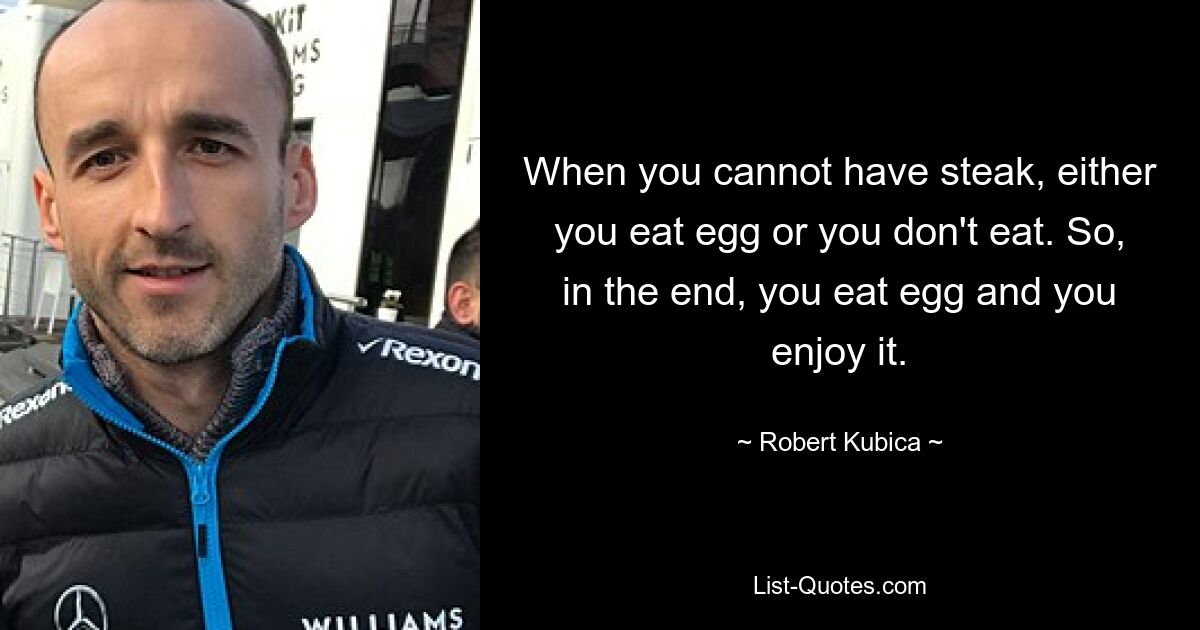 When you cannot have steak, either you eat egg or you don't eat. So, in the end, you eat egg and you enjoy it. — © Robert Kubica