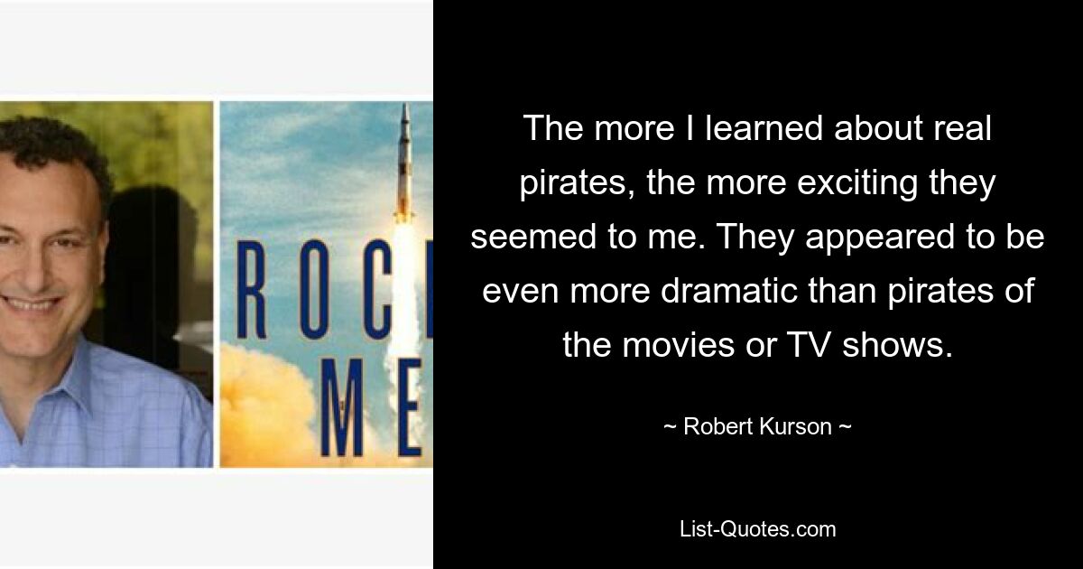 The more I learned about real pirates, the more exciting they seemed to me. They appeared to be even more dramatic than pirates of the movies or TV shows. — © Robert Kurson