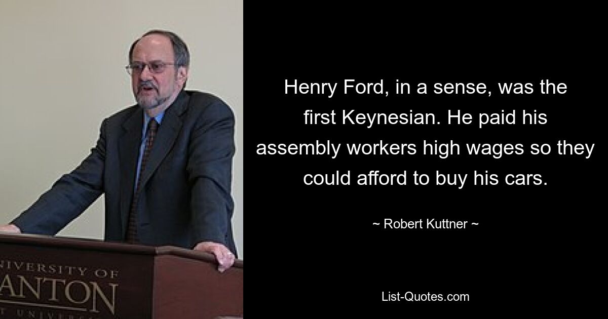 Henry Ford, in a sense, was the first Keynesian. He paid his assembly workers high wages so they could afford to buy his cars. — © Robert Kuttner