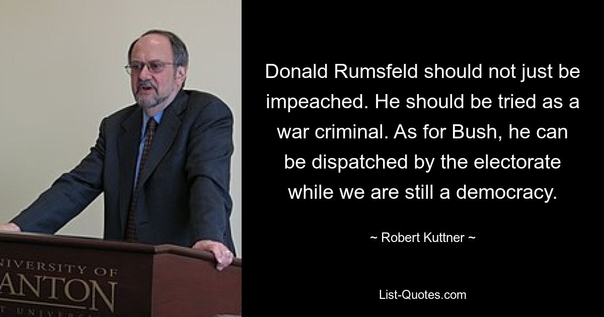 Donald Rumsfeld should not just be impeached. He should be tried as a war criminal. As for Bush, he can be dispatched by the electorate while we are still a democracy. — © Robert Kuttner