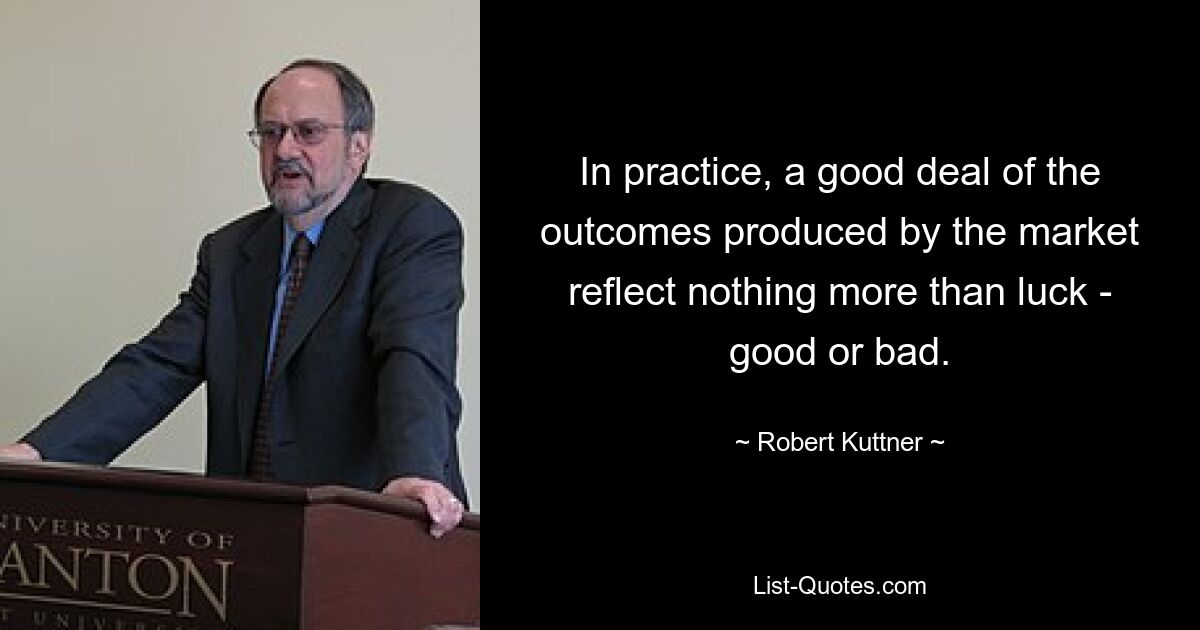 In practice, a good deal of the outcomes produced by the market reflect nothing more than luck - good or bad. — © Robert Kuttner