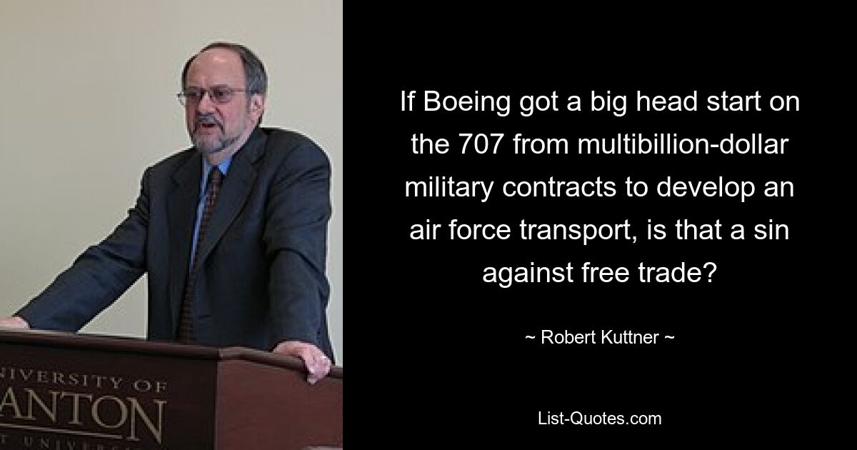 If Boeing got a big head start on the 707 from multibillion-dollar military contracts to develop an air force transport, is that a sin against free trade? — © Robert Kuttner