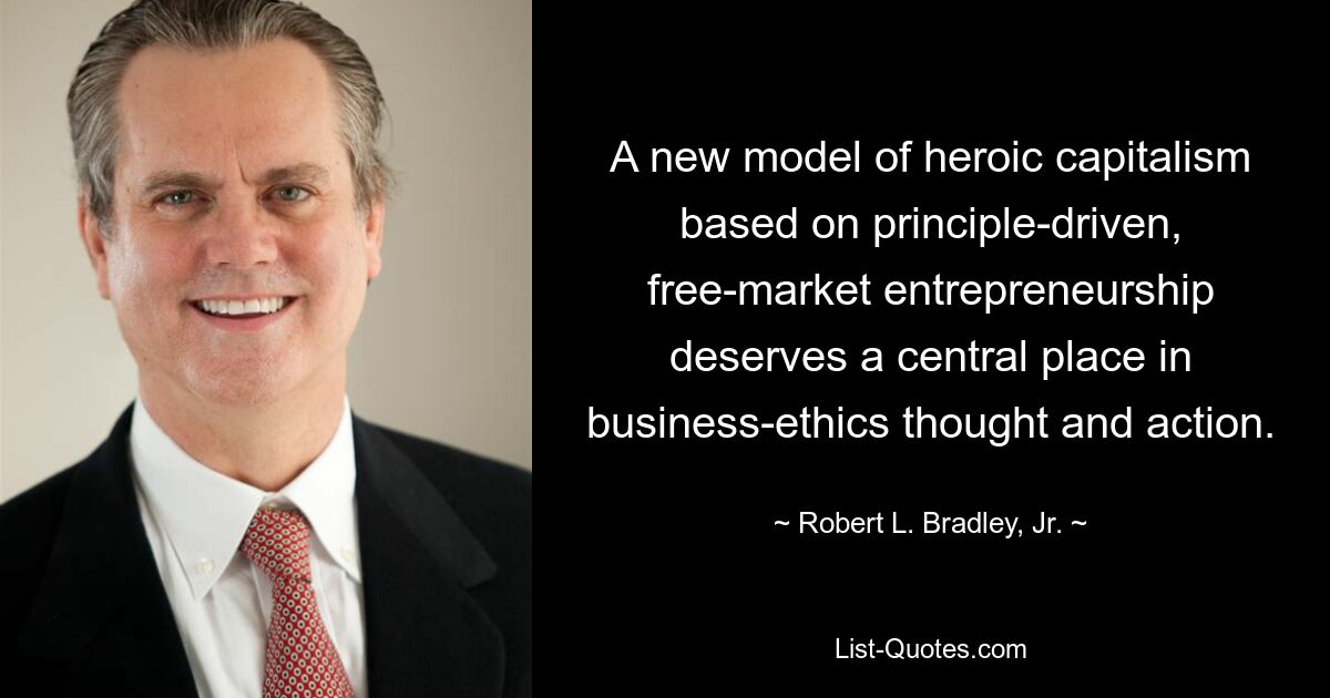 A new model of heroic capitalism based on principle-driven, free-market entrepreneurship deserves a central place in business-ethics thought and action. — © Robert L. Bradley, Jr.