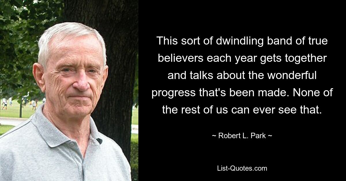 This sort of dwindling band of true believers each year gets together and talks about the wonderful progress that's been made. None of the rest of us can ever see that. — © Robert L. Park