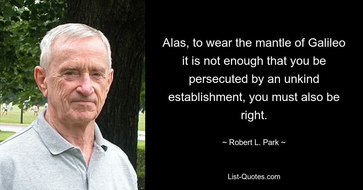 Alas, to wear the mantle of Galileo it is not enough that you be persecuted by an unkind establishment, you must also be right. — © Robert L. Park