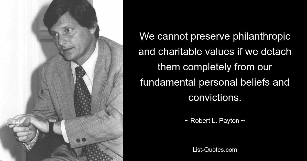 We cannot preserve philanthropic and charitable values if we detach them completely from our fundamental personal beliefs and convictions. — © Robert L. Payton