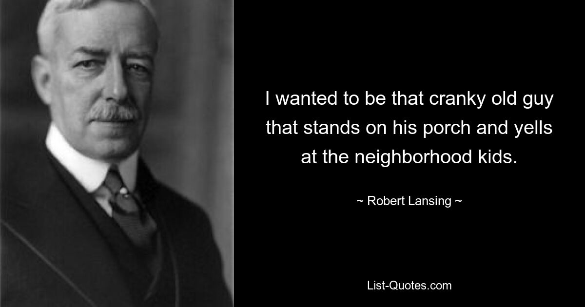 I wanted to be that cranky old guy that stands on his porch and yells at the neighborhood kids. — © Robert Lansing