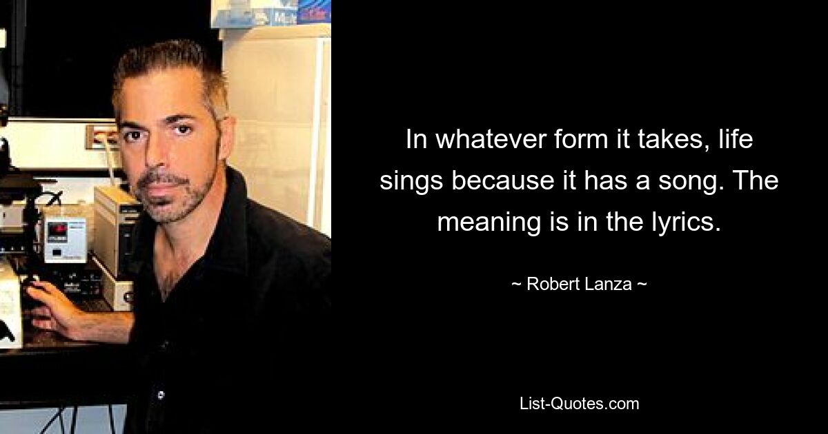 In whatever form it takes, life sings because it has a song. The meaning is in the lyrics. — © Robert Lanza