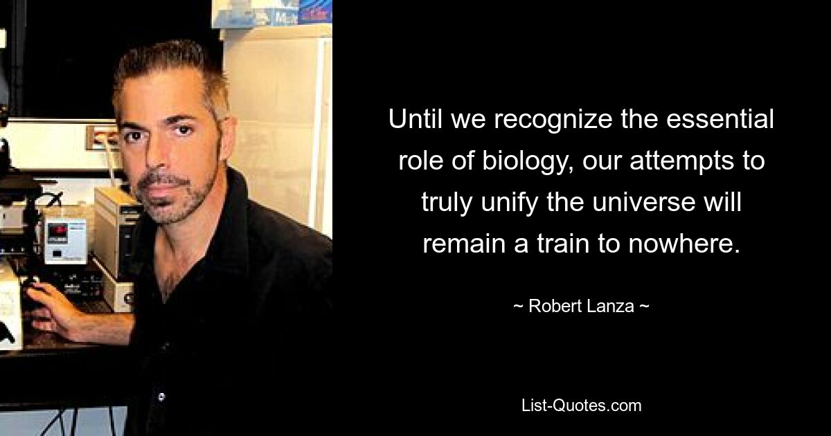 Until we recognize the essential role of biology, our attempts to truly unify the universe will remain a train to nowhere. — © Robert Lanza