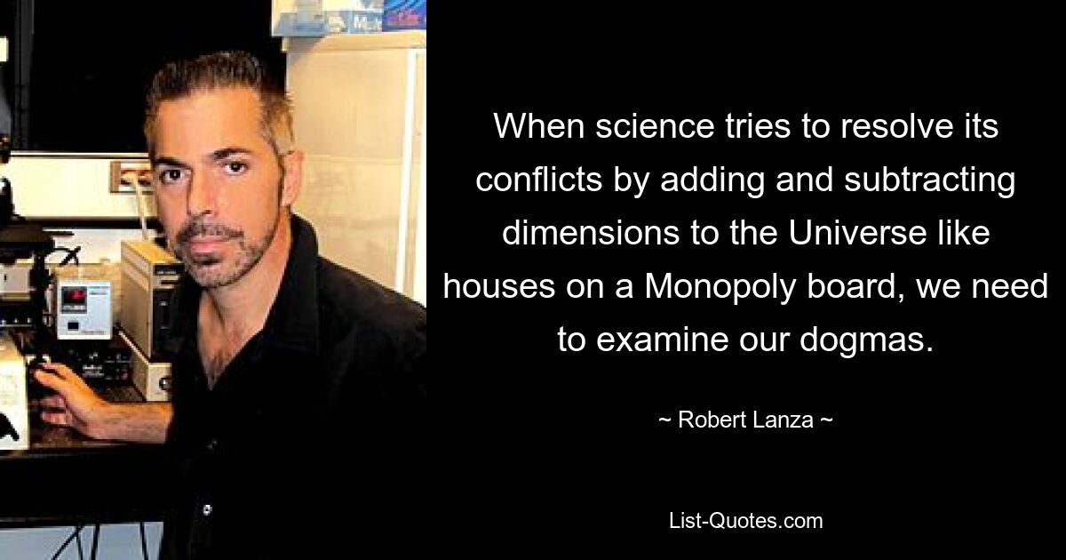 When science tries to resolve its conflicts by adding and subtracting dimensions to the Universe like houses on a Monopoly board, we need to examine our dogmas. — © Robert Lanza