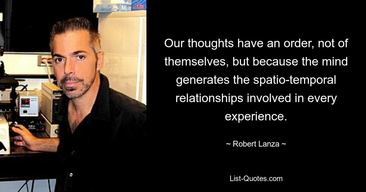 Our thoughts have an order, not of themselves, but because the mind generates the spatio-temporal relationships involved in every experience. — © Robert Lanza