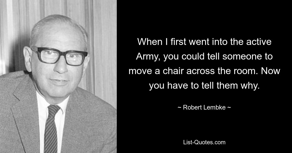 When I first went into the active Army, you could tell someone to move a chair across the room. Now you have to tell them why. — © Robert Lembke