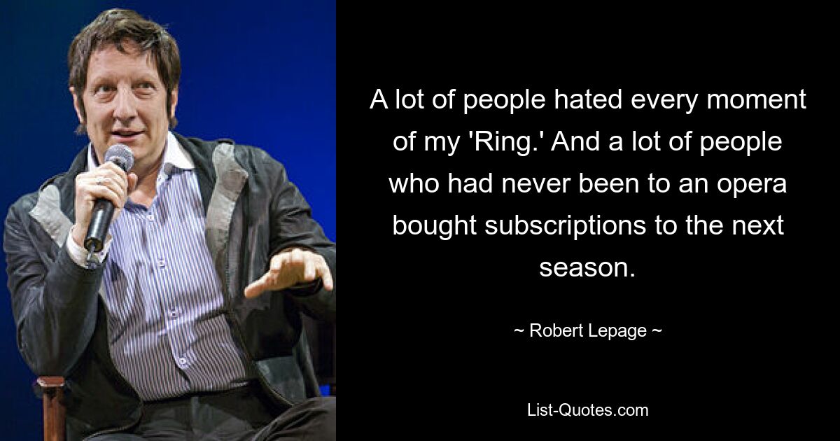 A lot of people hated every moment of my 'Ring.' And a lot of people who had never been to an opera bought subscriptions to the next season. — © Robert Lepage